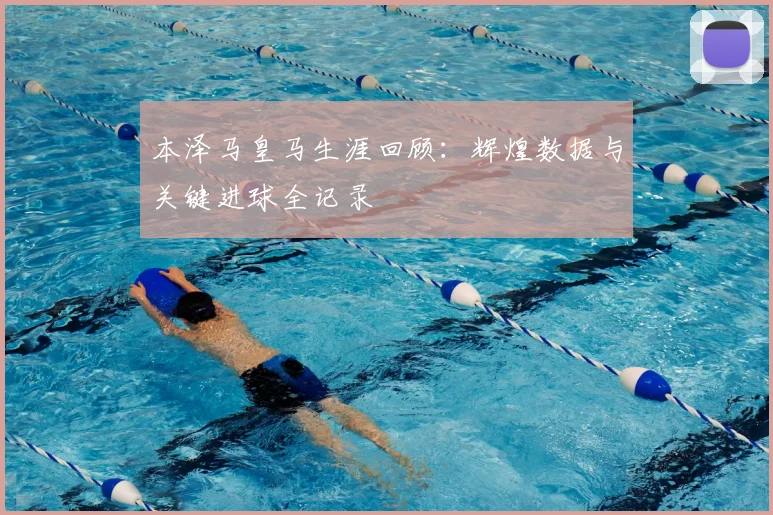 本泽马皇马生涯回顾:辉煌数据与关键进球全记录