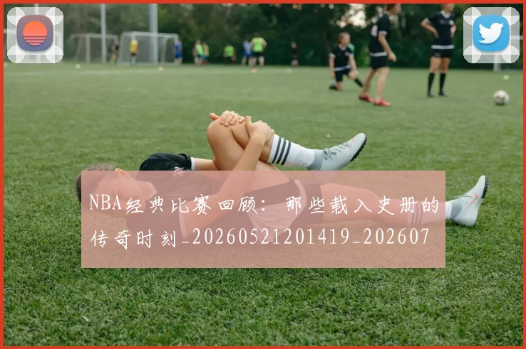 NBA经典比赛回顾:那些载入史册的传奇时刻_20260521201419_20260703202518