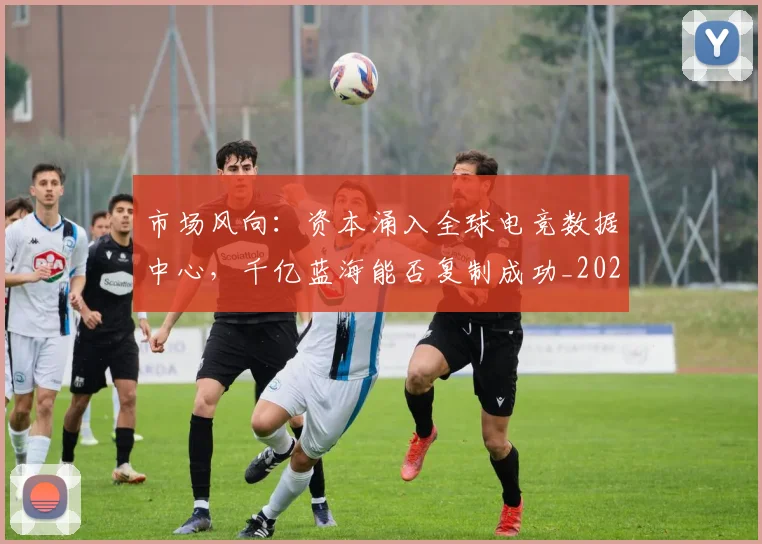 市场风向：资本涌入全球电竞数据中心，千亿蓝海能否复制成功_20260604221534