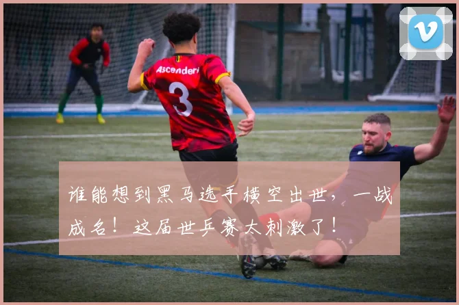 谁能想到黑马选手横空出世,一战成名!这届世乒赛太刺激了!