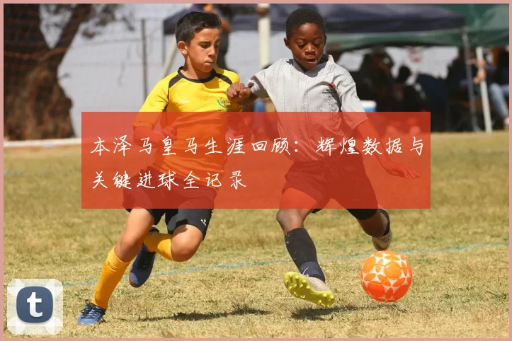 本泽马皇马生涯回顾：辉煌数据与关键进球全记录