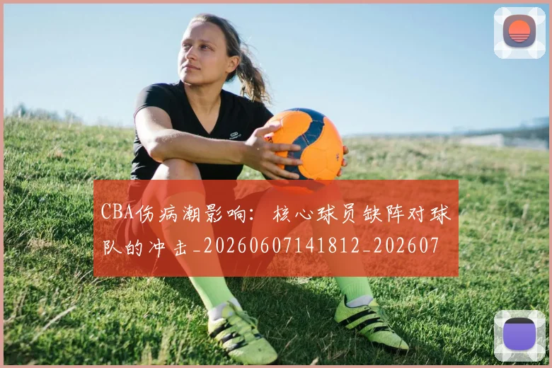 CBA伤病潮影响：核心球员缺阵对球队的冲击_20260607141812_20260702035303