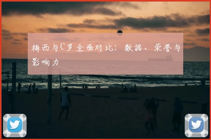 梅西与C罗全面对比:数据、荣誉与影响力