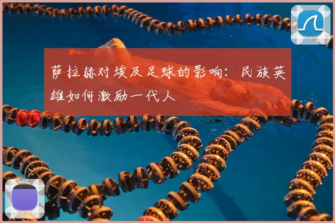 萨拉赫对埃及足球的影响:民族英雄如何激励一代人