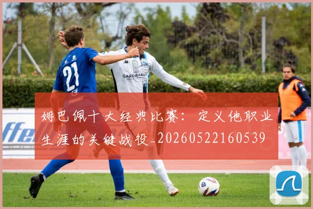 姆巴佩十大经典比赛:定义他职业生涯的关键战役_20260522160539