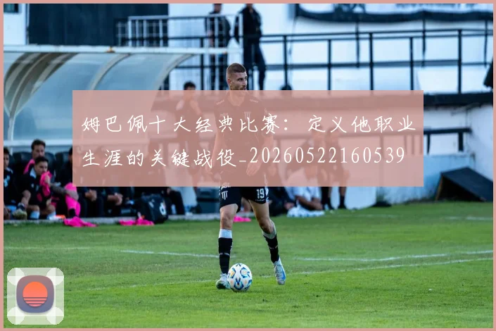 姆巴佩十大经典比赛：定义他职业生涯的关键战役_20260522160539