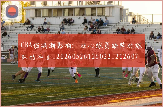 CBA伤病潮影响：核心球员缺阵对球队的冲击_20260526125022_20260702035301