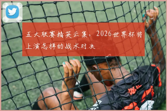 五大联赛精英云集,2026世界杯将上演怎样的战术对决