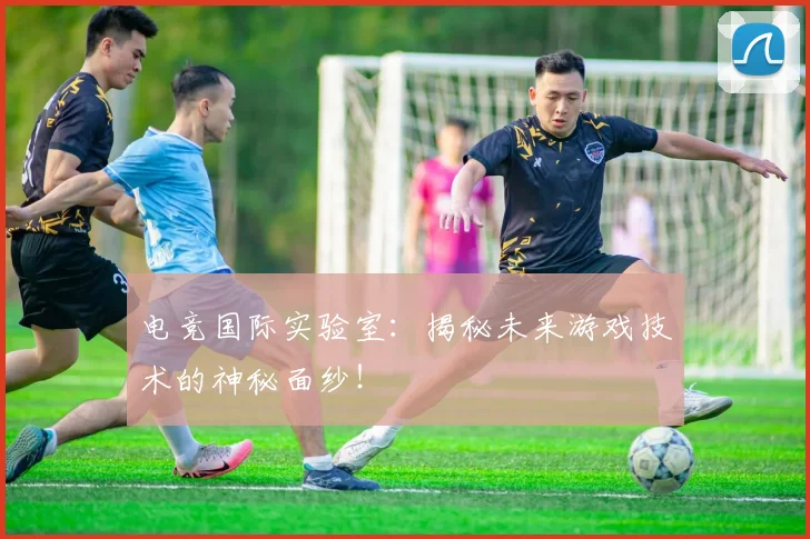 电竞国际实验室:揭秘未来游戏技术的神秘面纱!